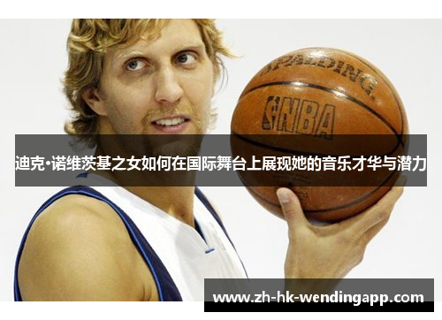迪克·诺维茨基之女如何在国际舞台上展现她的音乐才华与潜力 迪克·诺维茨基之女如何在国际舞台上展现她的音乐才华与潜力