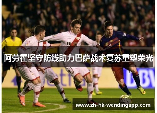 阿劳霍坚守防线助力巴萨战术复苏重塑荣光