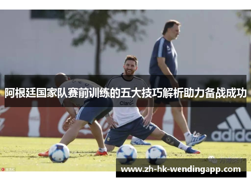 阿根廷国家队赛前训练的五大技巧解析助力备战成功
