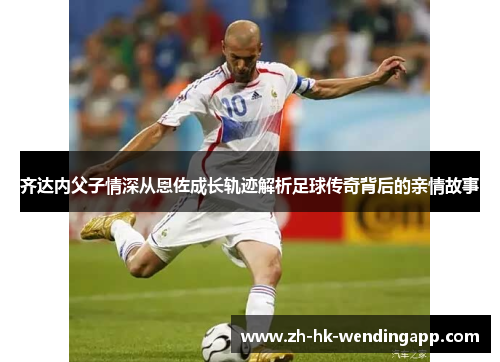 齐达内父子情深从恩佐成长轨迹解析足球传奇背后的亲情故事 齐达内父子情深从恩佐成长轨迹解析足球传奇背后的亲情故事