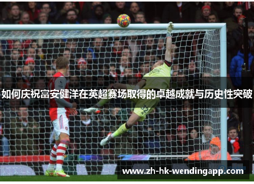如何庆祝富安健洋在英超赛场取得的卓越成就与历史性突破 如何庆祝富安健洋在英超赛场取得的卓越成就与历史性突破