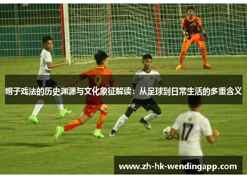 帽子戏法的历史渊源与文化象征解读:从足球到日常生活的多重含义 帽子戏法的历史渊源与文化象征解读:从足球到日常生活的多重含义